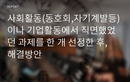 사회활동(동호회,자기계발등)이나 기업활동에서 직면했었던 과제를 한 개 선정한 후, 해결방안