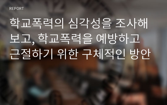 학교폭력의 심각성을 조사해보고, 학교폭력을 예방하고 근절하기 위한 구체적인 방안