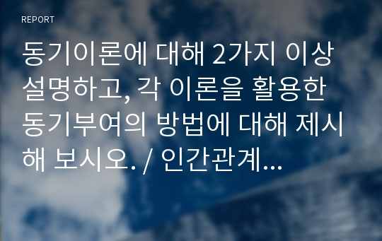 동기이론에 대해 2가지 이상 설명하고, 각 이론을 활용한 동기부여의 방법에 대해 제시해 보시오. / 인간관계론 레포트 / A+ 자료