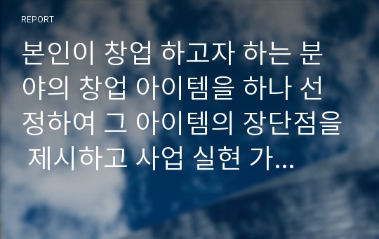 본인이 창업 하고자 하는 분야의 창업 아이템을 하나 선정하여 그 아이템의 장단점을 제시하고 사업 실현 가능성을 정리하여 제출하시오