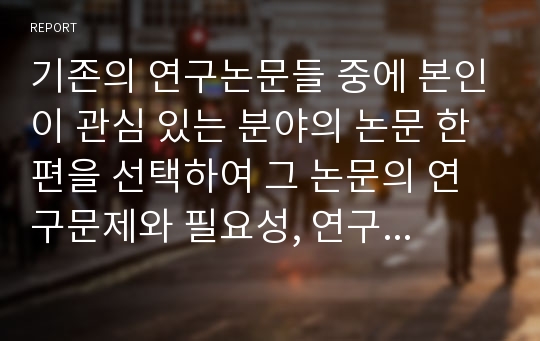 기존의 연구논문들 중에 본인이 관심 있는 분야의 논문 한편을 선택하여 그 논문의 연구문제와 필요성, 연구목적, 주요이론, 연구방법, 표본추출방법 및 척도, 결론, 논문의 한계점에 관해 분석하시오