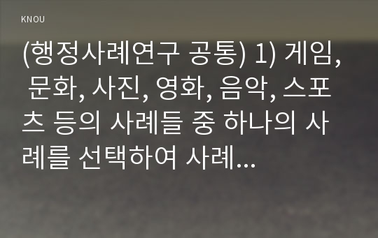 (행정사례연구 공통) 1) 게임, 문화, 사진, 영화, 음악, 스포츠 등의 사례들 중 하나의 사례를 선택하여 사례를 선정하게 된 이유를 설명하고, 사례연구의 종류(저널, 탐색적, 기술적 등)를 제시한 후 그 이유를 설명할 것