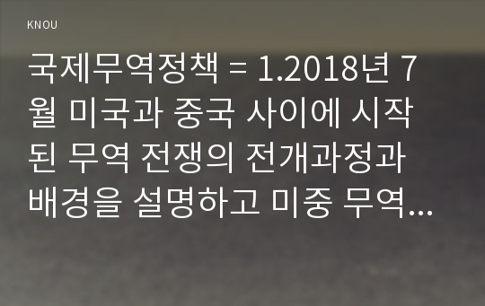 국제무역정책 = 1.2018년 7월 미국과 중국 사이에 시작된 무역 전쟁의 전개과정과 배경을 설명하고 미중 무역 전쟁이 우리나라에 미칠 영향과 우리나라의 바람직한 대응방안에 대하여 논의하시오. 외1건