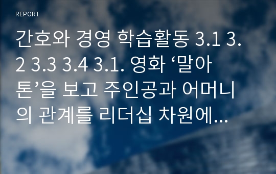 간호와 경영 학습활동 3.1 3.2 3.3 3.4 3.1. 영화 ‘말아톤’을 보고 주인공과 어머니의 관계를 리더십 차원에서 분석해 보시오 3.2. 리더가 보여줄 수 있는 ‘배려’의 예들을 간호조직 관리 현장에서 찾아보시오. 3.3. 학습자가 속한 조직(간호단위)을 관리하는 간호관리자의 리더십을 상황이론들을 활용하여 아래의 순서대로 분석해 보시오. 