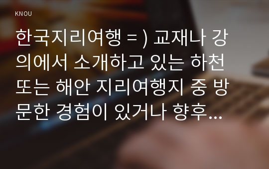 한국지리여행 = ) 교재나 강의에서 소개하고 있는 하천 또는 해안 지리여행지 중 방문한 경험이 있거나 향후 꼭 방문하고 싶은 곳을 한군데 선택하여 자연지리여행적 관점에서 소개하시오