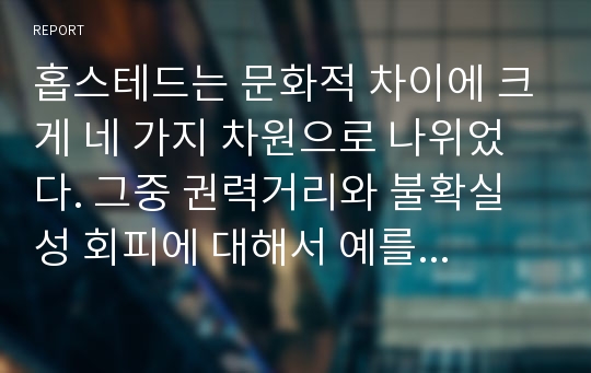 홉스테드는 문화적 차이에 크게 네 가지 차원으로 나위었다. 그중 권력거리와 불확실성 회피에 대해서 예를 들어 설명하시오