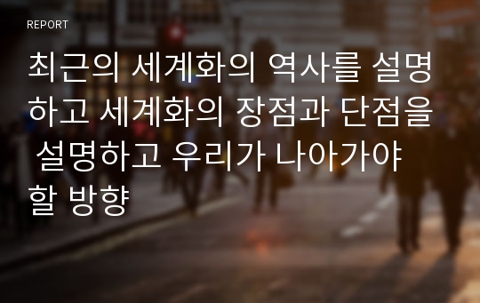 최근의 세계화의 역사를 설명하고 세계화의 장점과 단점을 설명하고 우리가 나아가야 할 방향