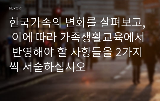 한국가족의 변화를 살펴보고, 이에 따라 가족생활교육에서 반영해야 할 사항들을 2가지씩 서술하십시오