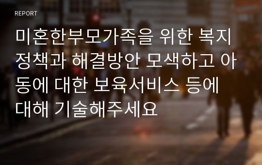 미혼한부모가족을 위한 복지정책과 해결방안 모색하고 아동에 대한 보육서비스 등에 대해 기술해주세요