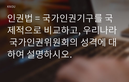 인권법 = 국가인권기구를 국제적으로 비교하고, 우리나라 국가인권위원회의 성격에 대하여 설명하시오.