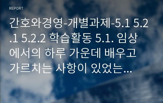 간호와경영-개별과제-5.1 5.2.1 5.2.2 학습활동 5.1. 임상에서의 하루 가운데 배우고 가르치는 사항이 있었는가 설명해 보시오. 어떠한 종류의 배움의 기회가 있었는지, 이러한 기회가 효과적으로 사용되는지 설명하시오. 5.2.1. 간호단위에서 생산성 높은 팀을 이루기 위한 팀리더와 팀원들의 역할을 나누어 설명하시오(팀의 구체적인 예를 들어)5.2.2