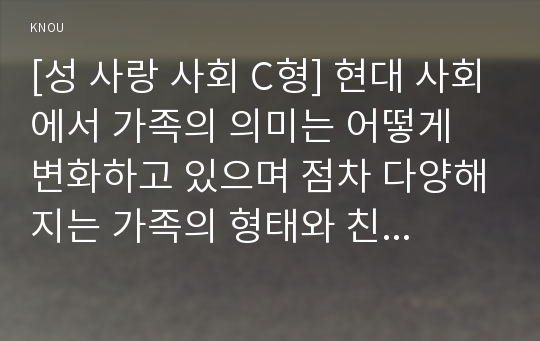 [성 사랑 사회 C형] 현대 사회에서 가족의 의미는 어떻게 변화하고 있으며 점차 다양해지는 가족의 형태와 친밀한 관계의 양상을 사회적으로 수용하는 것이 왜 중요한지에 대해서 논하시오.