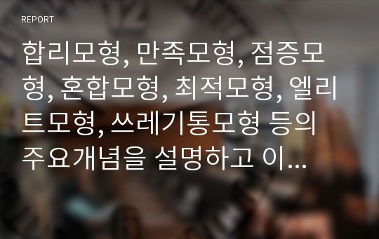 합리모형, 만족모형, 점증모형, 혼합모형, 최적모형, 엘리트모형, 쓰레기통모형 등의 주요개념을 설명하고 이상의 정책결정 모형 중 우리나라 정책에 적용된 모형의 정책사례와 본인이 생각하는 가장 이상적인 정책결정모형