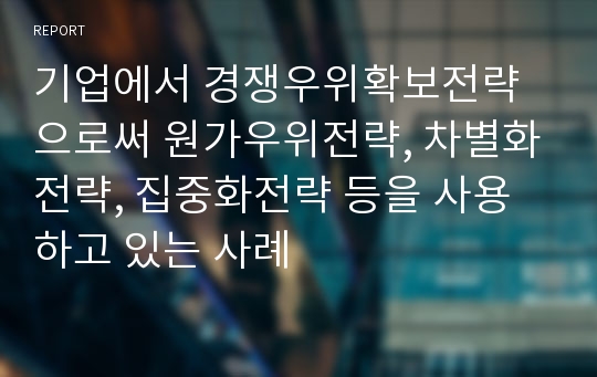 기업에서 경쟁우위확보전략으로써 원가우위전략, 차별화전략, 집중화전략 등을 사용하고 있는 사례