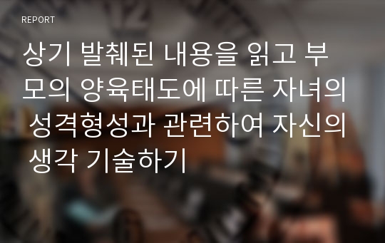 상기 발췌된 내용을 읽고 부모의 양육태도에 따른 자녀의 성격형성과 관련하여 자신의 생각 기술하기