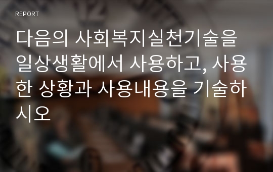 다음의 사회복지실천기술을 일상생활에서 사용하고, 사용한 상황과 사용내용을 기술하시오