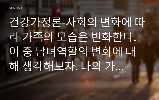 건강가정론-사회의 변화에 따라 가족의 모습은 변화한다. 이 중 남녀역할의 변화에 대해 생각해보자. 나의 가족 내의 남녀의 역할은 어떠한가.