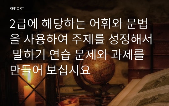 2급에 해당하는 어휘와 문법을 사용하여 주제를 성정해서 말하기 연습 문제와 과제를 만들어 보십시요