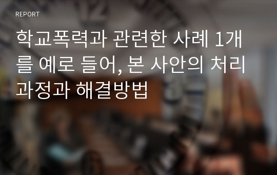 학교폭력과 관련한 사례 1개를 예로 들어, 본 사안의 처리과정과 해결방법