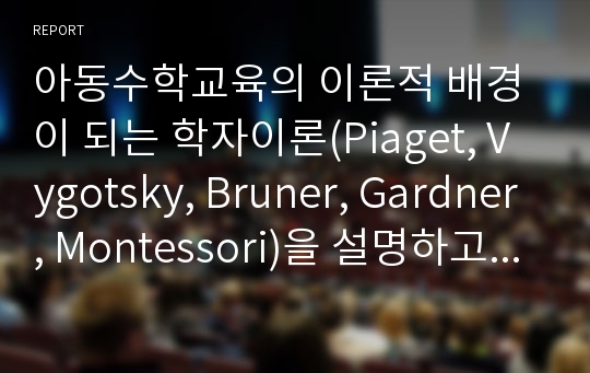 아동수학교육의 이론적 배경이 되는 학자이론(Piaget, Vygotsky, Bruner, Gardner, Montessori)을 설명하고 그 이론이 우리 수학교육에 주는 시사점에 대해 논하시오