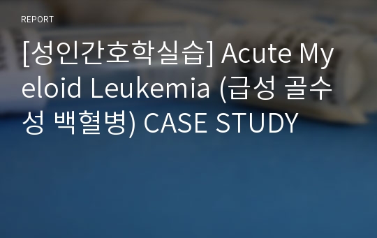 [성인간호학실습] Acute Myeloid Leukemia (급성 골수성 백혈병) CASE STUDY