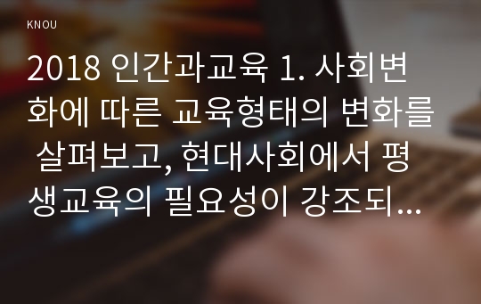 2018 인간과교육 1. 사회변화에 따른 교육형태의 변화를 살펴보고, 현대사회에서 평생교육의 필요성이 강조되고 있는 이유를 설명하시오. 2. 매슬로우(Maslow)의 욕구위계이론에 대해 설명하고, 그 교육적 시사점을 논하시오.