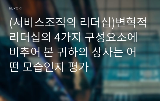 (서비스조직의 리더십)변혁적리더십의 4가지 구성요소에 비추어 본 귀하의 상사는 어떤 모습인지 평가