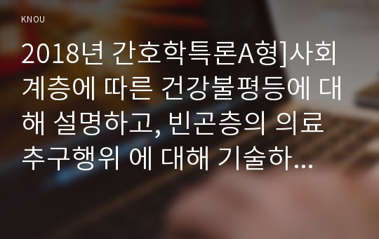 2018년 간호학특론A형]사회계층에 따른 건강불평등에 대해 설명하고, 빈곤층의 의료추구행위 에 대해 기술하시오. 또한 빈곤층 불건강자의 의료추구행위에 대해 급성질환자와 만성질환자 각각 1인씩(총 2인)을 선정하여 사례를 조사하고 비교분석하시오 간호학특론A형 2학기 간호학과 4학년 중간과제물