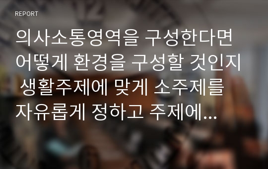 의사소통영역을 구성한다면 어떻게 환경을 구성할 것인지 생활주제에 맞게 소주제를 자유롭게 정하고 주제에 맞는 환경구성을 작성하시오.