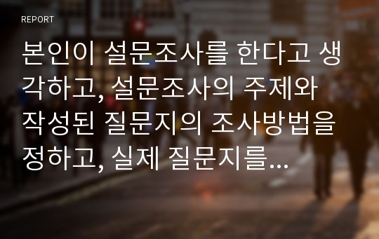 본인이 설문조사를 한다고 생각하고, 설문조사의 주제와 작성된 질문지의 조사방법을 정하고, 실제 질문지를 작성