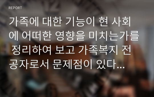 가족에 대한 기능이 현 사회에 어떠한 영향을 미치는가를 정리하여 보고 가족복지 전공자로서 문제점이 있다면 해결책을 제시