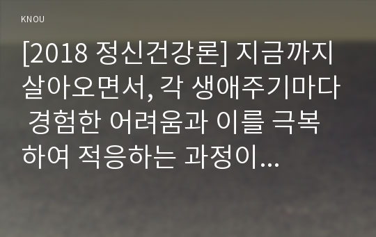 [2018 정신건강론] 지금까지 살아오면서, 각 생애주기마다 경험한 어려움과 이를 극복하여 적응하는 과정이 어떠했는지에 대해 교재 2, 3장의 생애 주기별 발달 및 적응의 특성과 연결 지어 분석하시오.