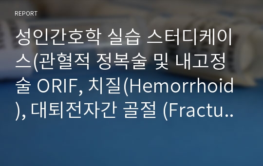 성인간호학 실습 스터디케이스(관혈적 정복술 및 내고정술 ORIF, 치질(Hemorrhoid), 대퇴전자간 골절 (Fracture of intertrochanter Femur) )