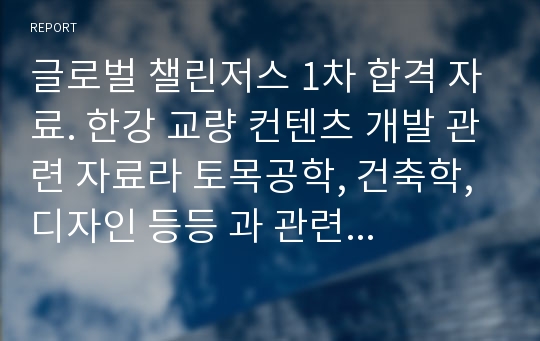 글로벌 챌린저스 1차 합격 자료. 한강 교량 컨텐츠 개발 관련 자료라 토목공학, 건축학, 디자인 등등 과 관련된 글로벌 챌린저스 주제에 가깝습니다. 국가 선정은 유럽으로 정했고 유럽의 유명한 교량들도 조사하고 분석 햤습니다. 글챌 1차나 지금 현재 서울시에서 진행중인 한강의 컨텐츠를 개발하여 시민들의 터전을 제공하는 아이디어를 내는데도 도움이 될 것입니다.