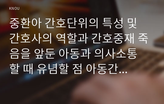 중환아 간호단위의 특성 및 간호사의 역할과 간호중재 죽음을 앞둔 아동과 의사소통 할 때 유념할 점 아동간호 시 고려해야 할 윤리적인 문제들과 해결방안 그리고 아동간호사의 역할