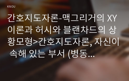 간호지도자론-맥그리거의 XY이론과 허시와 블랜차드의 상황모형&gt;간호지도자론, 자신이 속해 있는 부서 (병동 또는 가족 등 어느 집단이든 상관없음)의 구성원 성숙도를 맥그리거의 X․Y이론과 허시와 블랜차드의 상황모형에 근거하여 진단하고 그 집단에 적절한 지도자 행동 스타일 결정. 현재의 지도자와 비교-방송대 간호학과 간호지도자론