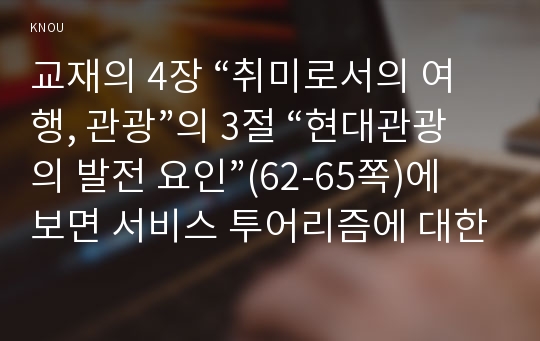 교재의 4장 “취미로서의 여행, 관광”의 3절 “현대관광의 발전 요인”(62-65쪽)에 보면 서비스 투어리즘에 대한 논의가 나옵니다. 이를 참조하면서 현재 우리 사회에서 발전하고 있는 서비스 투어리즘의 사례를 찾아 그 내용을 설명한 후(A4용지 1장 반 이하), 그것을 주로 즐기는 사람들은 누구인지에 대해 분석해 보십시오.