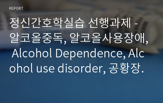 정신간호학실습 선행과제 - 알코올중독, 알코올사용장애, Alcohol Dependence, Alcohol use disorder, 공황장애, panic disorder