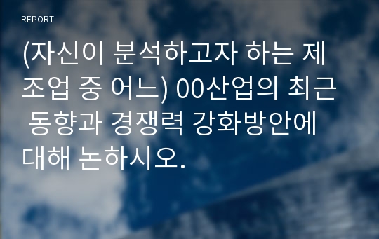 (자신이 분석하고자 하는 제조업 중 어느) 00산업의 최근 동향과 경쟁력 강화방안에 대해 논하시오.