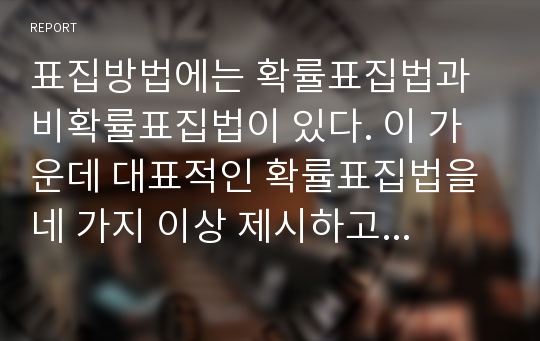 표집방법에는 확률표집법과 비확률표집법이 있다. 이 가운데 대표적인 확률표집법을 네 가지 이상 제시하고 각 표집법에 대하여 본인의 생각을 반영한 사례를 들어 설명하시오.