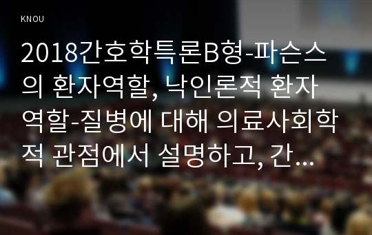 2018간호학특론B형-파슨스의 환자역할, 낙인론적 환자역할-질병에 대해 의료사회학적 관점에서 설명하고, 간호학특론B형 파슨스의 환자역할, 낙인론적 환자역할 및 환자역할의 제한점에 대해 기술하시오. 또한 파슨스의 환자역할에 대해 급성질환자와 만성질환자를 각각 1인씩(총 2인)을 선정하여 사례를 조사하고 비교분석하시오.간호학특론B형