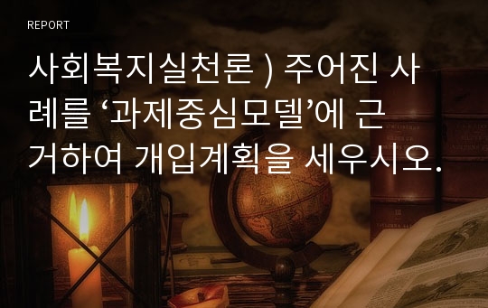 사회복지실천론 ) 주어진 사례를 ‘과제중심모델’에 근거하여 개입계획을 세우시오.