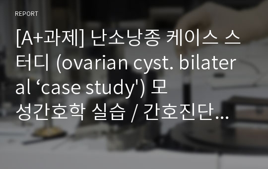 [A+과제] 난소낭종 케이스 스터디 (ovarian cyst. bilateral ‘case study&#039;) 모성간호학 실습 / 간호진단 3개 간호과정 2개