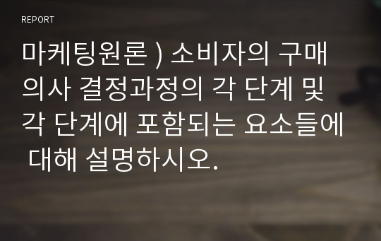 마케팅원론 ) 소비자의 구매의사 결정과정의 각 단계 및 각 단계에 포함되는 요소들에 대해 설명하시오.