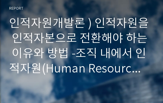 인적자원개발론 ) 인적자원을 인적자본으로 전환해야 하는 이유와 방법 -조직 내에서 인적자원(Human Resource)을 인적자본(Human Capital)으로 전환해야 하는 이유와 방법을 설명하시오.