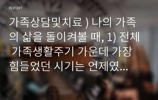 가족상담및치료 ) 나의 가족의 삶을 돌이켜볼 때, 1) 전체 가족생활주기 가운데 가장 힘들었던 시기는 언제였는지 생각해보고, 2) 힘들었던 원인과 이에 대한 가족들의 반응, 노력 등의 내용에 대해 정리해봅니다