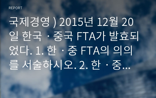 국제경영 ) 2015년 12월 20일 한국ㆍ중국 FTA가 발효되었다. 1. 한ㆍ중 FTA의 의의를 서술하시오. 2. 한ㆍ중 FTA에 의한 한국측의 득과 실을 서술하시오.