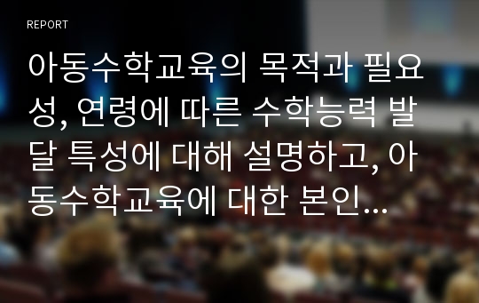 아동수학교육의 목적과 필요성, 연령에 따른 수학능력 발달 특성에 대해 설명하고, 아동수학교육에 대한 본인의 견해를 기술하시오.