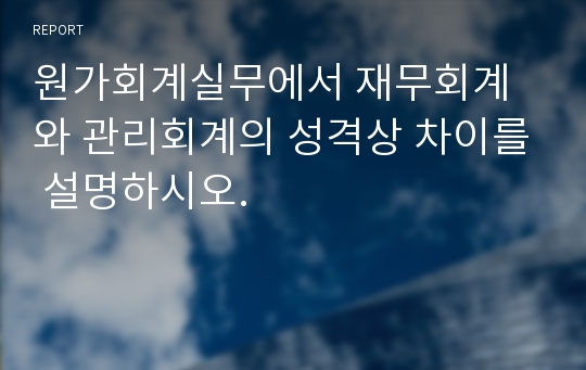 원가회계실무에서 재무회계와 관리회계의 성격상 차이를 설명하시오.