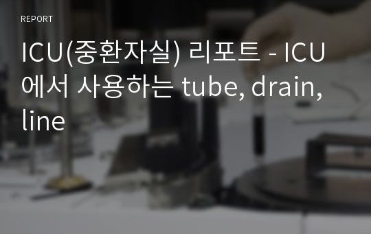 ICU(중환자실) 리포트 - ICU에서 사용하는 tube, drain, line